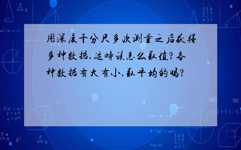 用深度千分尺多次测量之后获得多种数据,这时该怎么取值?各种数据有大有小,取平均的吗?