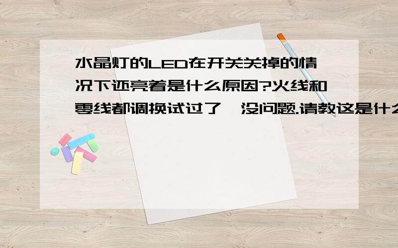 水晶灯的LED在开关关掉的情况下还亮着是什么原因?火线和零线都调换试过了,没问题.请教这是什么原因?