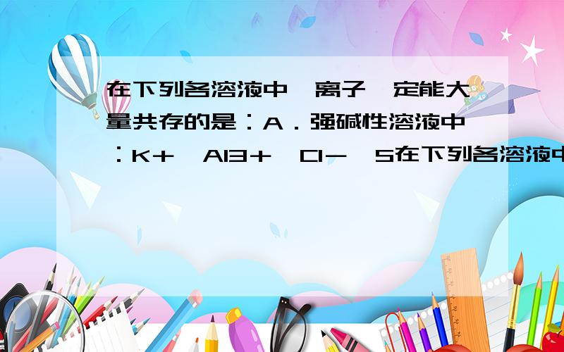 在下列各溶液中,离子一定能大量共存的是：A．强碱性溶液中：K＋、Al3＋、Cl－、S在下列各溶液中,离子一定能大量共存的是：A．强碱性溶液中：K＋、Al3＋、Cl－、SO42－B．含有0.1mol·L－1Fe3