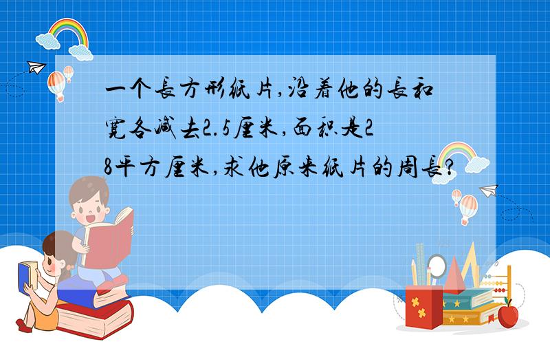 一个长方形纸片,沿着他的长和宽各减去2.5厘米,面积是28平方厘米,求他原来纸片的周长?