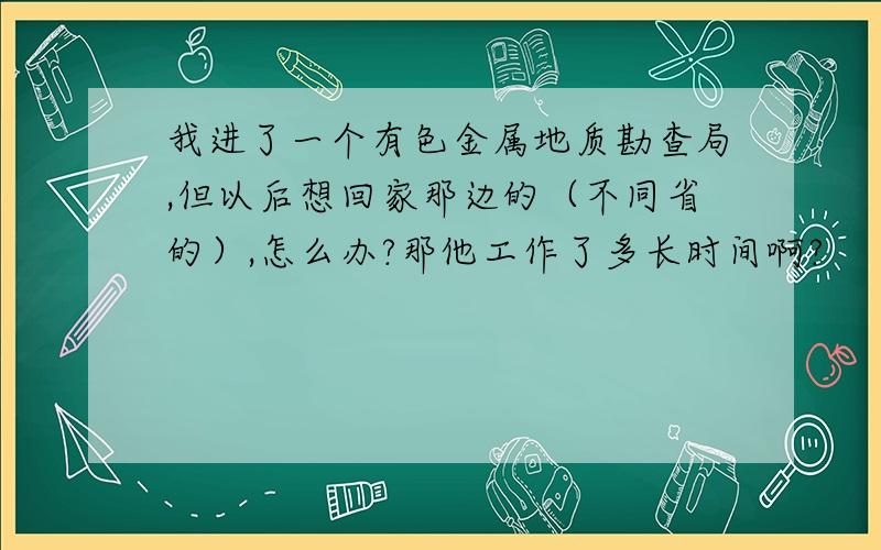 我进了一个有色金属地质勘查局,但以后想回家那边的（不同省的）,怎么办?那他工作了多长时间啊?