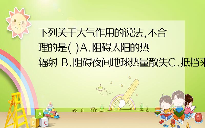 下列关于大气作用的说法,不合理的是( )A.阻碍太阳的热辐射 B.阻碍夜间地球热量散失C.抵挡来自天体的袭击 D.不断提供氧气,满足生物生命所需我觉得是应该是D,但是又感觉C好像也不对.最好顺