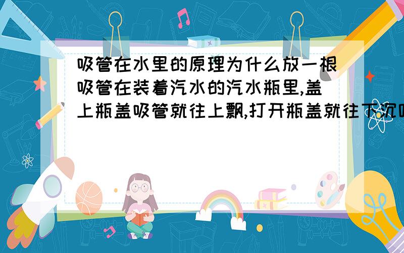 吸管在水里的原理为什么放一根吸管在装着汽水的汽水瓶里,盖上瓶盖吸管就往上飘,打开瓶盖就往下沉呢?（不要看我的分少,其实还是无私奉献的精神最重要呢!）