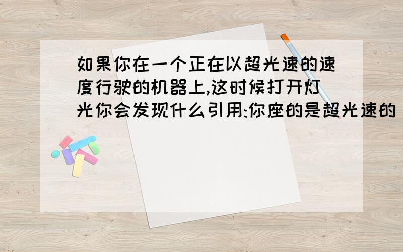 如果你在一个正在以超光速的速度行驶的机器上,这时候打开灯光你会发现什么引用:你座的是超光速的，但是你开的灯饰在你的前头，你无法超过你的飞行器，你的飞行器也无法超过你的灯