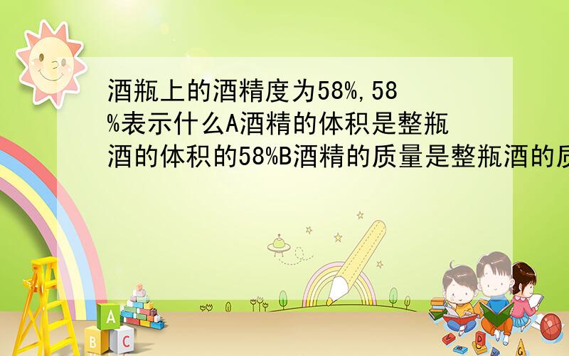 酒瓶上的酒精度为58%,58%表示什么A酒精的体积是整瓶酒的体积的58%B酒精的质量是整瓶酒的质量的58%C酒精的体积是整瓶酒的质量的58%D酒精的质量是整瓶酒的体积的58%