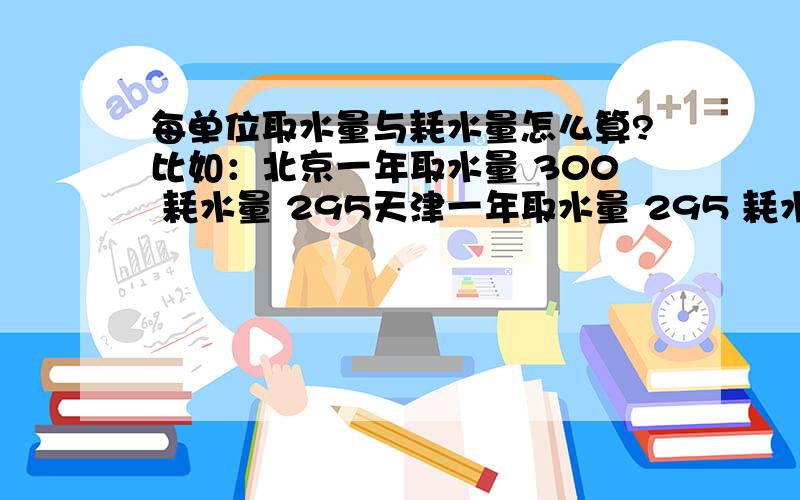 每单位取水量与耗水量怎么算?比如：北京一年取水量 300 耗水量 295天津一年取水量 295 耗水量 278让比较这两个市 每单位取水量中耗水量最少的是?我想知道 每单位 是怎么算的 是用 耗水量/