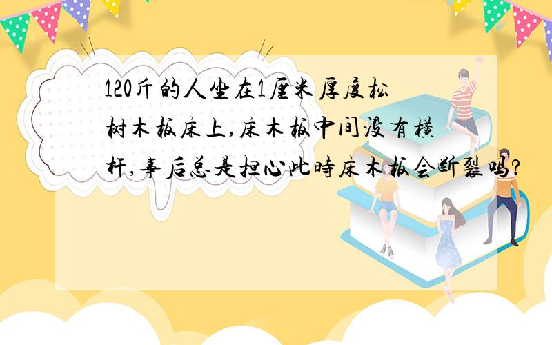 120斤的人坐在1厘米厚度松树木板床上,床木板中间没有横杆,事后总是担心此时床木板会断裂吗?