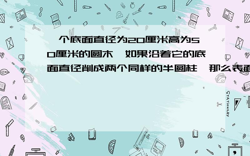 一个底面直径为20厘米高为50厘米的圆木,如果沿着它的底面直径削成两个同样的半圆柱,那么表面积增加（）平方厘米；如果把它截成3个小圆柱,那么表面积增加（）平方厘米