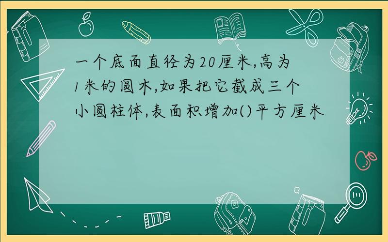 一个底面直径为20厘米,高为1米的圆木,如果把它截成三个小圆柱体,表面积增加()平方厘米