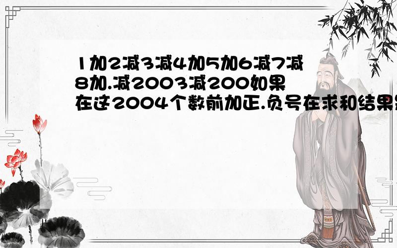 1加2减3减4加5加6减7减8加.减2003减200如果在这2004个数前加正.负号在求和结果是正数还是负数