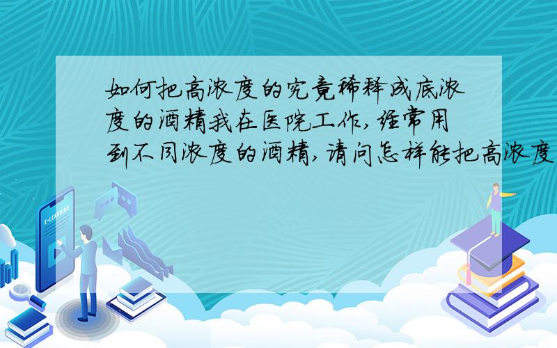 如何把高浓度的究竟稀释成底浓度的酒精我在医院工作,经常用到不同浓度的酒精,请问怎样能把高浓度的究竟稀释成低浓度的究竟