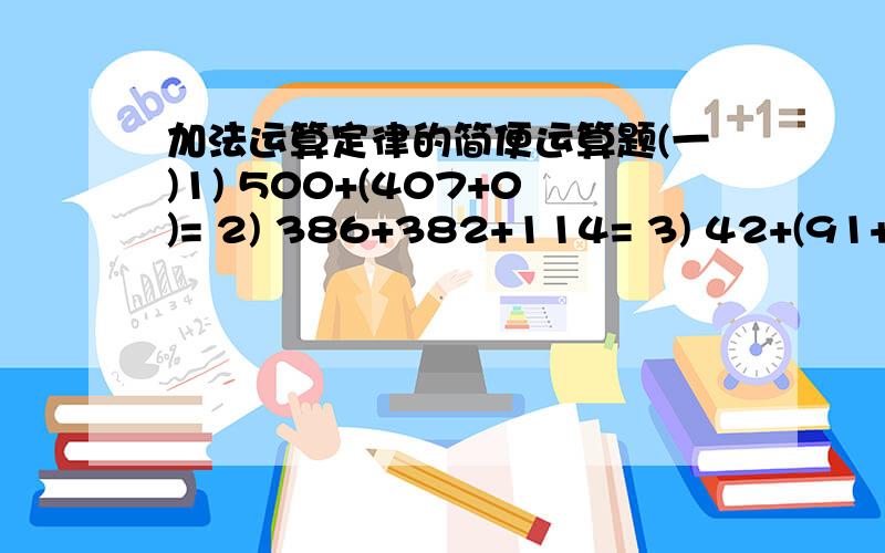 加法运算定律的简便运算题(一)1) 500+(407+0)= 2) 386+382+114= 3) 42+(91+158+109)= 4) (87+103+113)+97= 5) (246+387+154)+13= 6) 49+(71+151+129)= 7) 255+(79+45)= 8) (169+39+131)+261= 9) 219+175+181+225= 10) 14+498+486= 11) (404+195+96)+305= 1