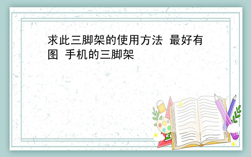 求此三脚架的使用方法 最好有图 手机的三脚架