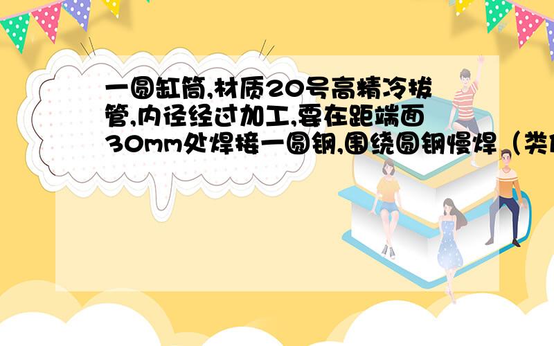 一圆缸筒,材质20号高精冷拔管,内径经过加工,要在距端面30mm处焊接一圆钢,围绕圆钢慢焊（类似一乒乓球拍,拍子是缸筒,把手是圆钢,要把把手焊在拍子上,焊接围绕把手满焊）焊接方式采用二