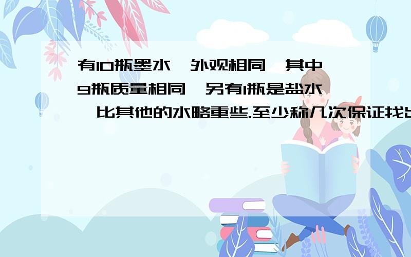 有10瓶墨水,外观相同,其中9瓶质量相同,另有1瓶是盐水,比其他的水略重些.至少称几次保证找出来?