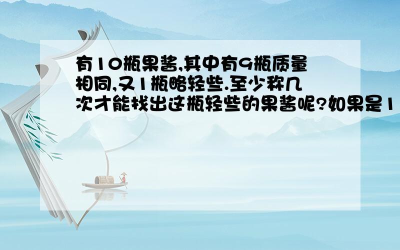 有10瓶果酱,其中有9瓶质量相同,又1瓶略轻些.至少称几次才能找出这瓶轻些的果酱呢?如果是11瓶呢?写出具体的解题方式,急用,