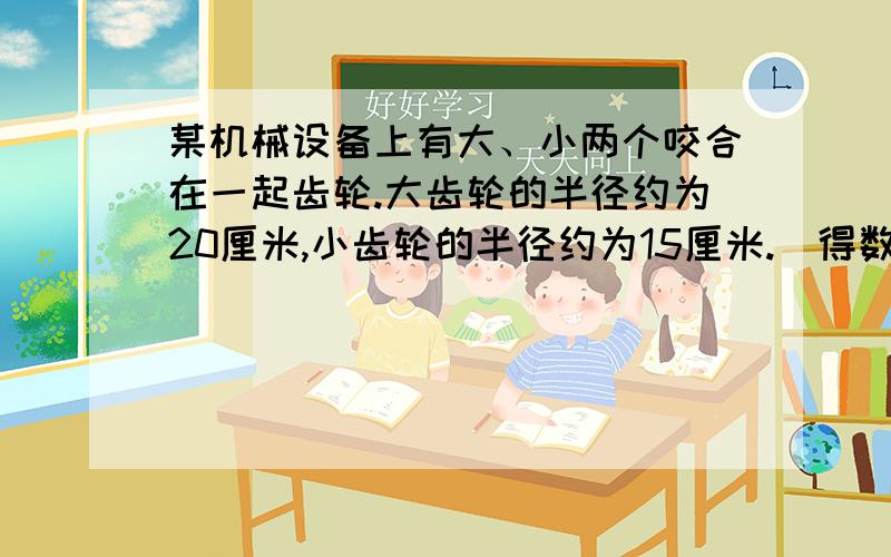 某机械设备上有大、小两个咬合在一起齿轮.大齿轮的半径约为20厘米,小齿轮的半径约为15厘米.（得数保留一位小数）1、大齿轮转10圈时,小齿轮转了多少圈?2、小齿轮转动10圈时,大齿轮转了多