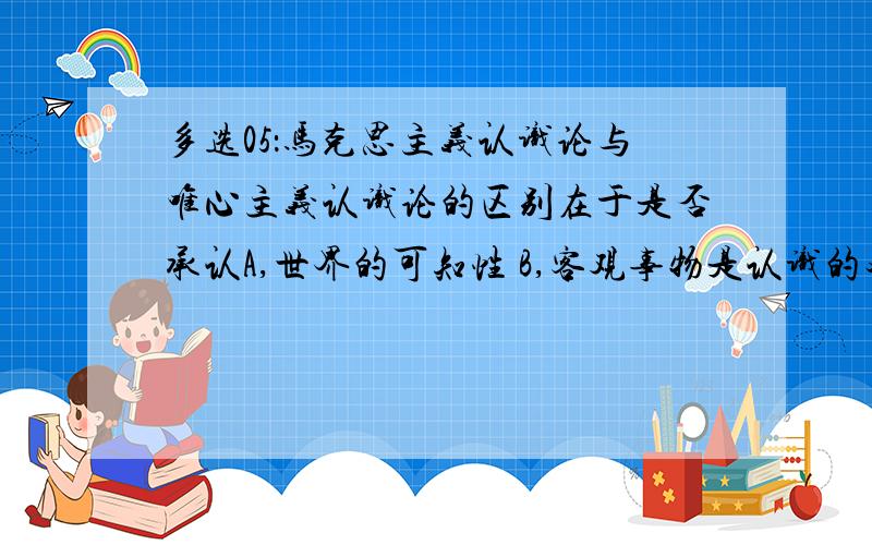 多选05：马克思主义认识论与唯心主义认识论的区别在于是否承认A,世界的可知性 B,客观事物是认识的对象 C,认识发展的辩证过程 D,社会实践是认识的基础