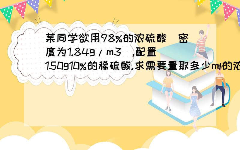 某同学欲用98%的浓硫酸（密度为1.84g/m3),配置150g10%的稀硫酸.求需要量取多少ml的浓硫酸..希望有计算过程.