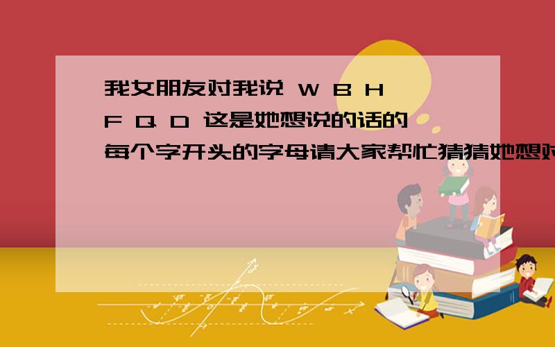 我女朋友对我说 W B H F Q D 这是她想说的话的每个字开头的字母请大家帮忙猜猜她想对我说什么?