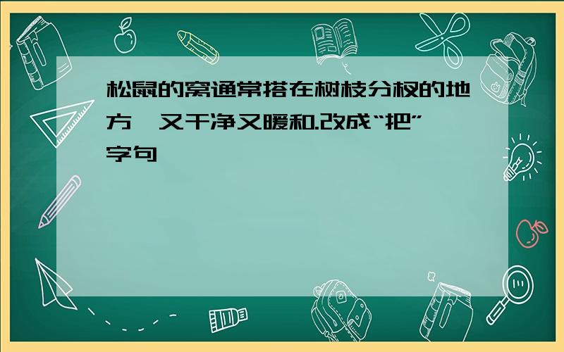 松鼠的窝通常搭在树枝分杈的地方,又干净又暖和.改成“把”字句