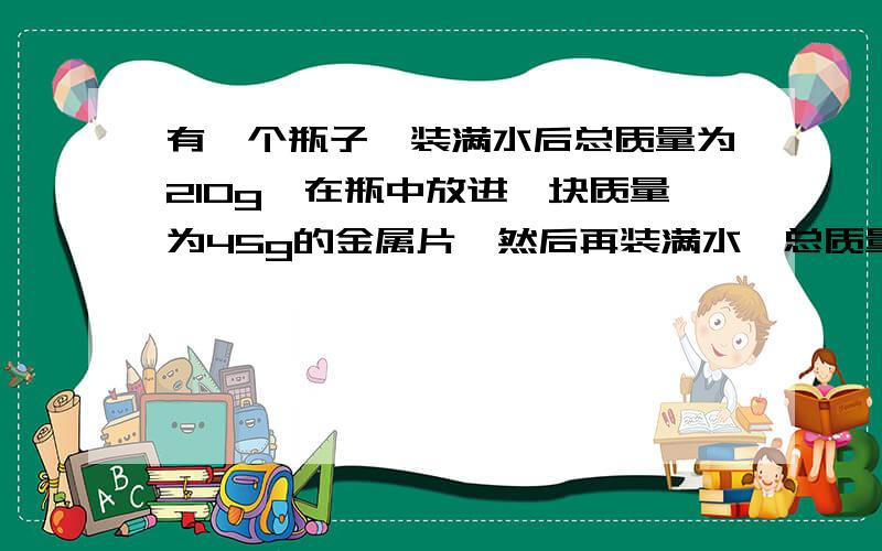 有一个瓶子,装满水后总质量为210g,在瓶中放进一块质量为45g的金属片,然后再装满水,总质量为251g,该金属的密度是多少?