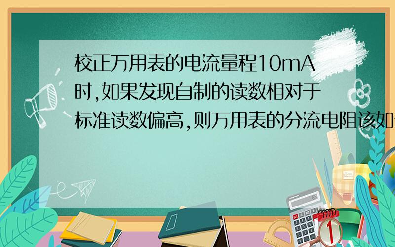 校正万用表的电流量程10mA时,如果发现自制的读数相对于标准读数偏高,则万用表的分流电阻该如何调节?why假设1mA量程是正确的