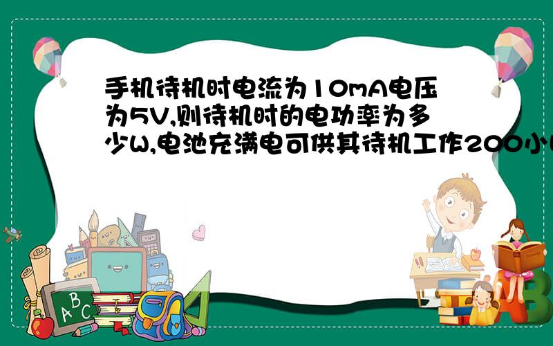 手机待机时电流为10mA电压为5V,则待机时的电功率为多少W,电池充满电可供其待机工作200小时,则电池板储存的电能为多少J