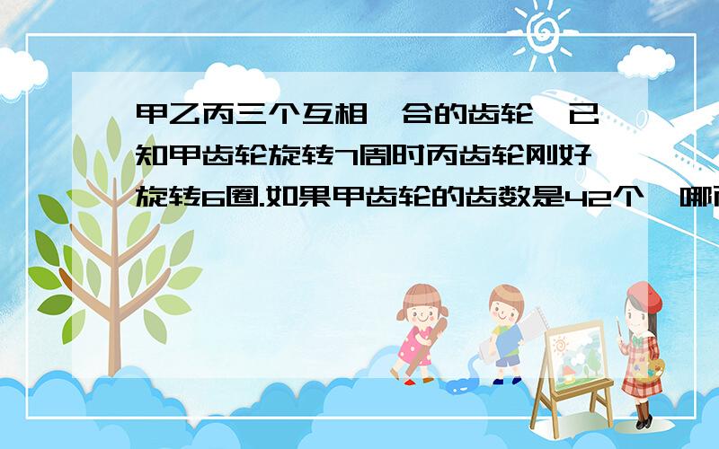 甲乙丙三个互相啮合的齿轮,已知甲齿轮旋转7周时丙齿轮刚好旋转6圈.如果甲齿轮的齿数是42个,哪丙齿轮数多少?（用比例解） 接上一题,如果乙齿轮转7圈,丙齿轮刚好旋转1圈,那么甲齿轮旋转8