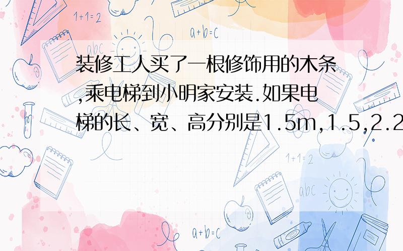 装修工人买了一根修饰用的木条,乘电梯到小明家安装.如果电梯的长、宽、高分别是1.5m,1.5,2.2m,那么能放进电梯内的木条大约是多少米?你能估计出装修工人买的木条至少是多少米吗?