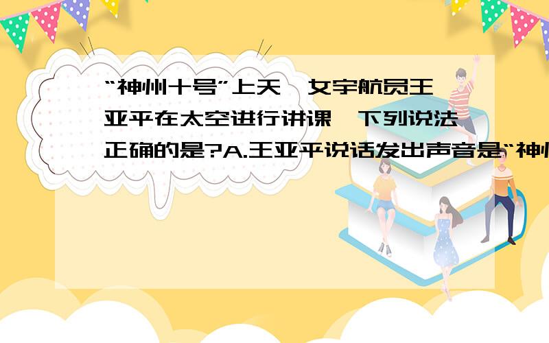 “神州十号”上天,女宇航员王亚平在太空进行讲课,下列说法正确的是?A.王亚平说话发出声音是“神州十号”上天,女宇航员王亚平在太空进行讲课,下列说法正确的是?A.王亚平说话发出声音是