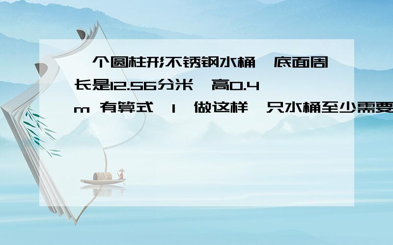 一个圆柱形不锈钢水桶,底面周长是12.56分米,高0.4m 有算式喔1、做这样一只水桶至少需要多少不锈钢材料多少平方分米?（接头处忽略不计2这只水桶容积是多少升