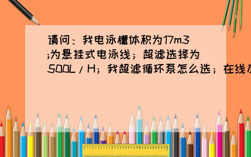 请问：我电泳槽体积为17m3;为悬挂式电泳线；超滤选择为500L/H；我超滤循环泵怎么选；在线反清洗泵怎么选；