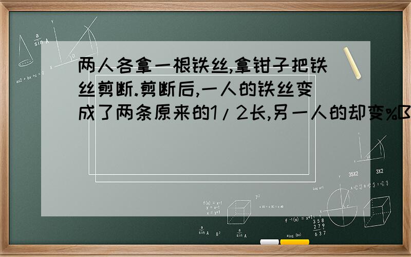 两人各拿一根铁丝,拿钳子把铁丝剪断.剪断后,一人的铁丝变成了两条原来的1/2长,另一人的却变%B两人各拿一根铁丝,拿钳子把铁丝剪断.剪断后,一人的铁丝变成了两条原来的1/2长,另一人的却变