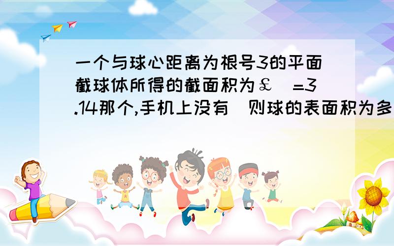 一个与球心距离为根号3的平面截球体所得的截面积为￡（=3.14那个,手机上没有）则球的表面积为多少?