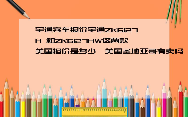 宇通客车报价宇通ZK6127H 和ZK6127HW这两款美国报价是多少,美国圣地亚哥有卖吗,报价多少如果没卖进口报价多少