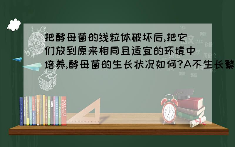 把酵母菌的线粒体破坏后,把它们放到原来相同且适宜的环境中培养,酵母菌的生长状况如何?A不生长繁殖 B生长繁殖速度变缓慢 为什么选择B?氧气充足的情况下 ,无氧呼吸不是受抑制吗