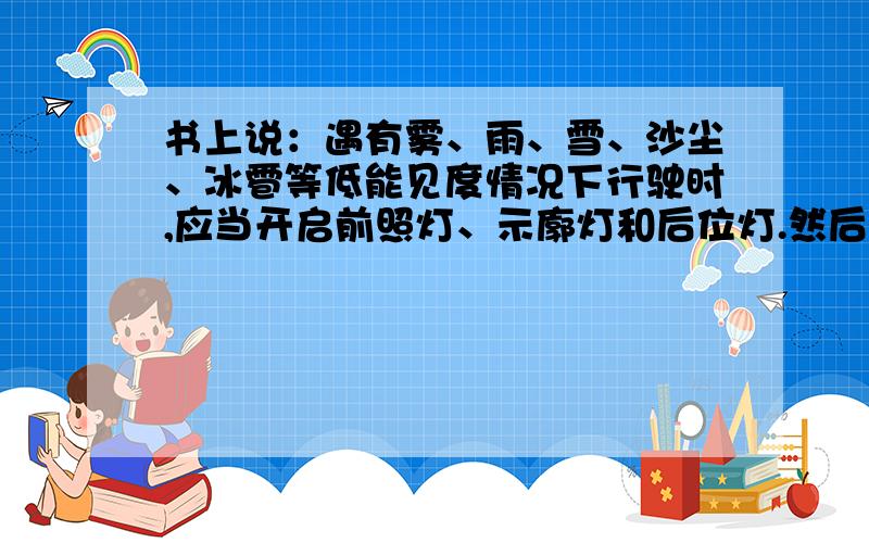 书上说：遇有雾、雨、雪、沙尘、冰雹等低能见度情况下行驶时,应当开启前照灯、示廓灯和后位灯.然后今天判断题是：在风、雪、雨、雾天气的夜间行车时,应使用防雾灯或防眩近光灯是否