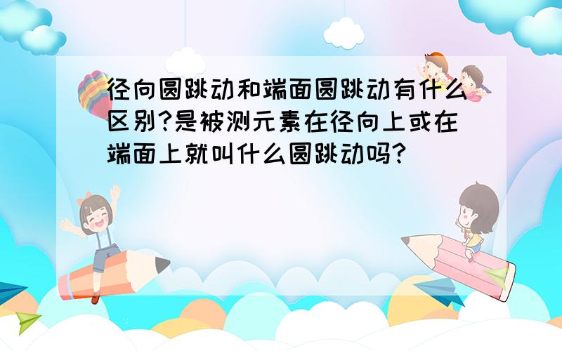 径向圆跳动和端面圆跳动有什么区别?是被测元素在径向上或在端面上就叫什么圆跳动吗?