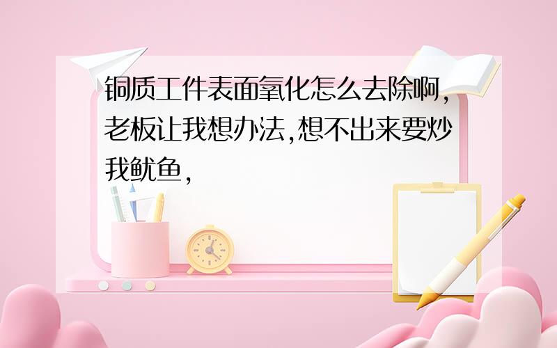 铜质工件表面氧化怎么去除啊,老板让我想办法,想不出来要炒我鱿鱼,