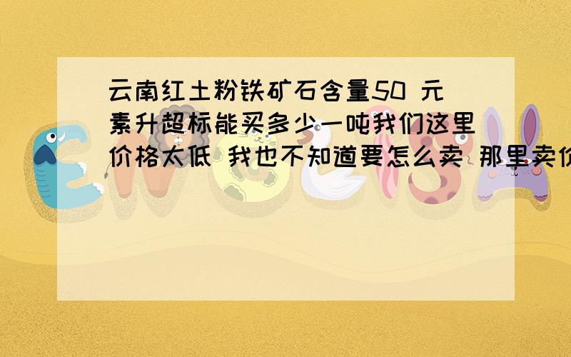 云南红土粉铁矿石含量50 元素升超标能买多少一吨我们这里价格太低 我也不知道要怎么卖 那里卖价格好一点 云南开远的 能给个满意的回答吗