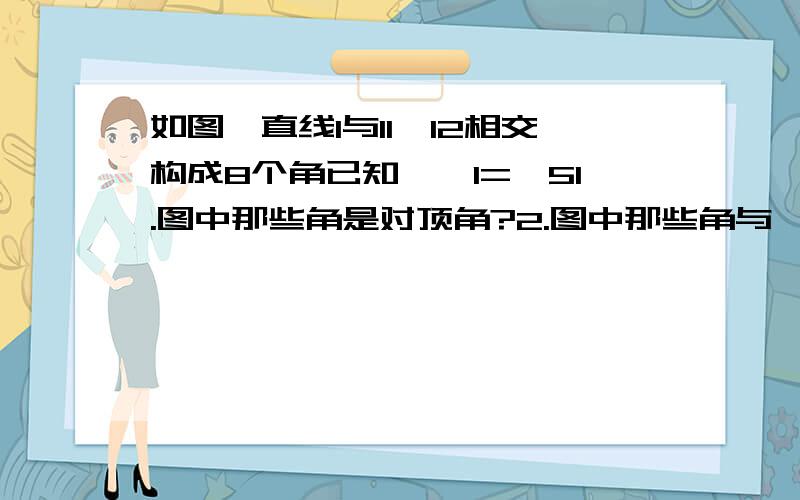 如图,直线l与l1,l2相交构成8个角已知,∠1=∠51.图中那些角是对顶角?2.图中那些角与∠1成邻补角?3.图中哪些角与角1相等?4.图中那些角与∠1互补