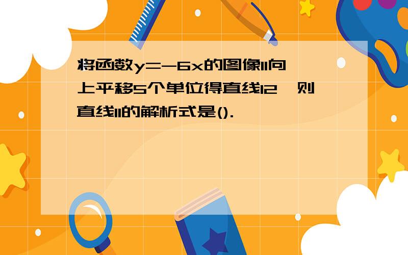 将函数y=-6x的图像l1向上平移5个单位得直线l2,则直线l1的解析式是().