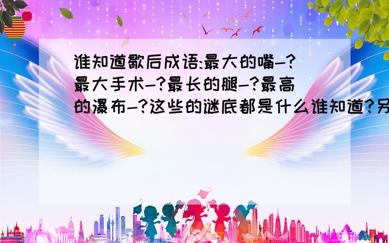 谁知道歇后成语:最大的嘴-?最大手术-?最长的腿-?最高的瀑布-?这些的谜底都是什么谁知道?另外再多出一些类似的歇后成语一定得是歇后成语才行