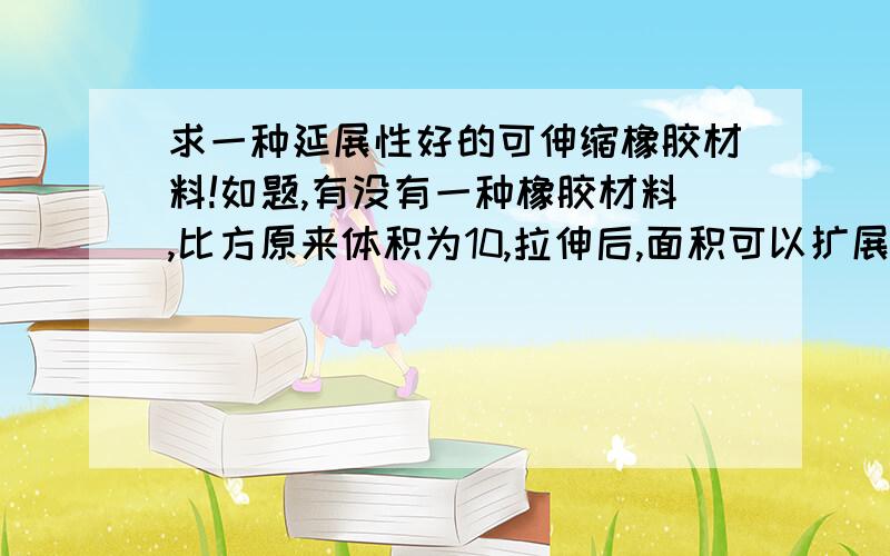 求一种延展性好的可伸缩橡胶材料!如题,有没有一种橡胶材料,比方原来体积为10,拉伸后,面积可以扩展几十倍,像气球那样,但是又能承受高强度,耐高温,耐拉扯,砸不破的材料.像气球和避孕套那