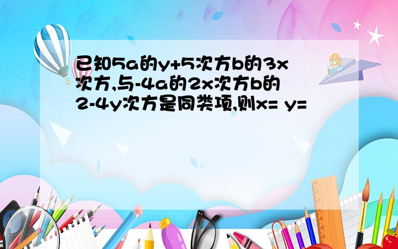 已知5a的y+5次方b的3x次方,与-4a的2x次方b的2-4y次方是同类项,则x= y=