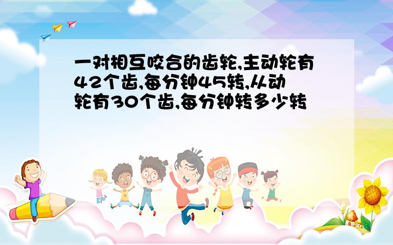 一对相互咬合的齿轮,主动轮有42个齿,每分钟45转,从动轮有30个齿,每分钟转多少转