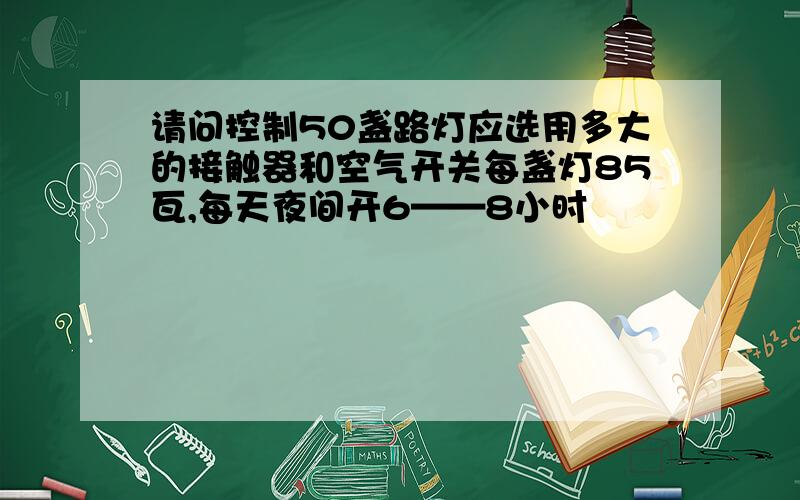 请问控制50盏路灯应选用多大的接触器和空气开关每盏灯85瓦,每天夜间开6——8小时