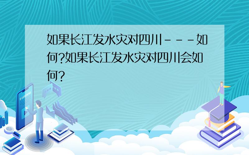 如果长江发水灾对四川---如何?如果长江发水灾对四川会如何?