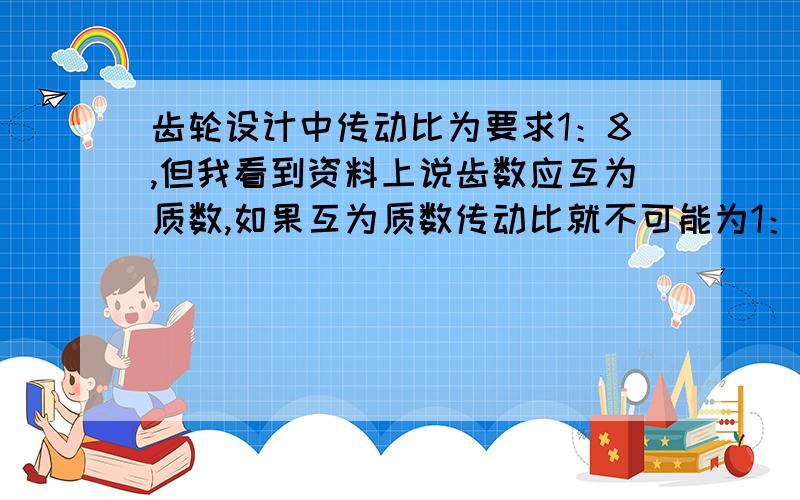 齿轮设计中传动比为要求1：8,但我看到资料上说齿数应互为质数,如果互为质数传动比就不可能为1：8了应该怎样设计,求意见?用两级传动,齿数应选多少?可以不互为质数吗?